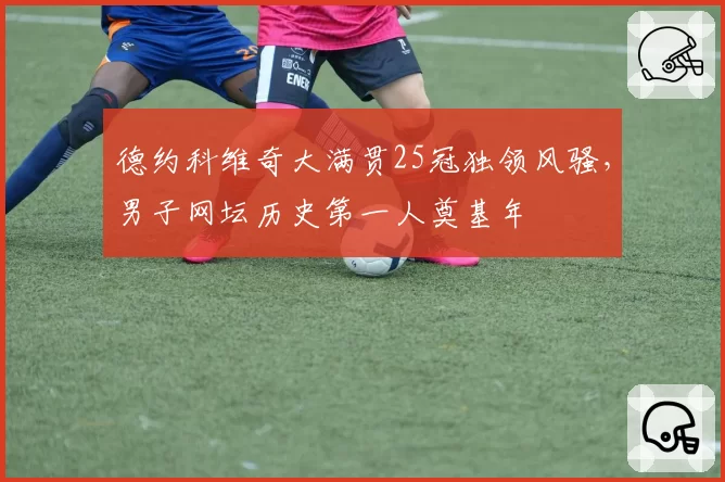 德约科维奇大满贯25冠独领风骚,男子网坛历史第一人奠基年