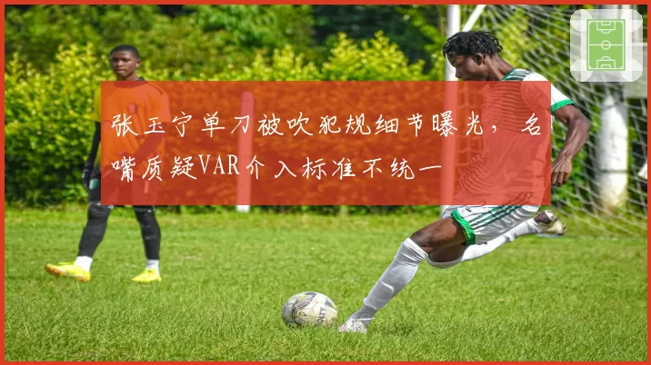 张玉宁单刀被吹犯规细节曝光，名嘴质疑VAR介入标准不统一