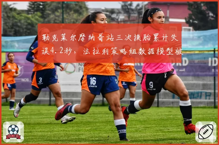 勒克莱尔摩纳哥站三次换胎累计失误4.2秒，法拉利策略组数据模型被曝漏洞