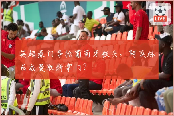 英超豪门争抢葡萄牙教头，阿莫林或成曼联新掌门？