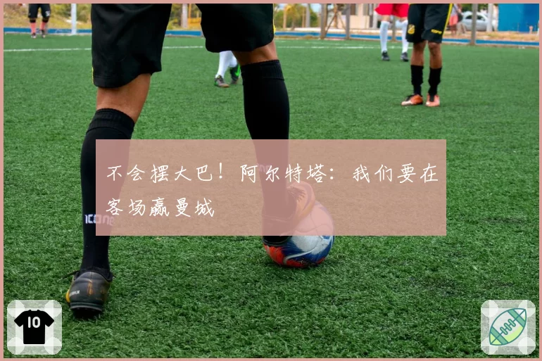 不会摆大巴！阿尔特塔：我们要在客场赢曼城