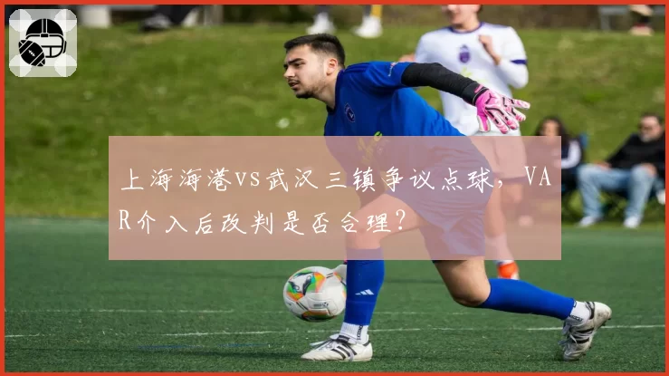上海海港vs武汉三镇争议点球，VAR介入后改判是否合理？