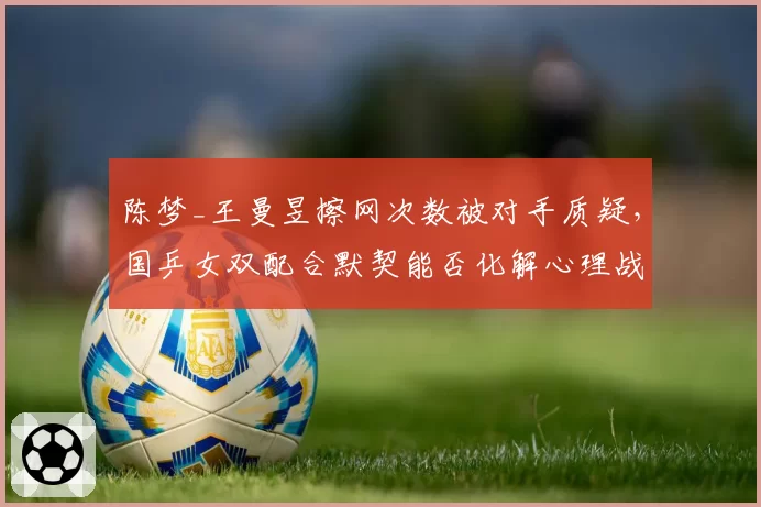 陈梦_王曼昱擦网次数被对手质疑，国乒女双配合默契能否化解心理战？