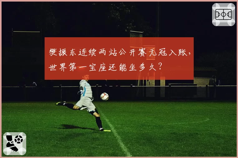 樊振东连续两站公开赛无冠入账,世界第一宝座还能坐多久?