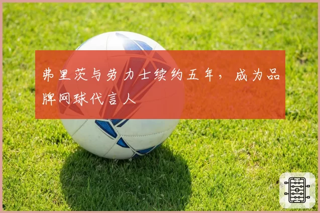 弗里茨与劳力士续约五年，成为品牌网球代言人
