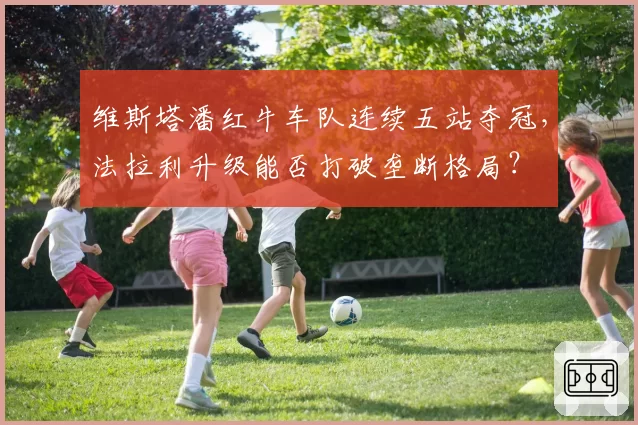 维斯塔潘红牛车队连续五站夺冠，法拉利升级能否打破垄断格局？
