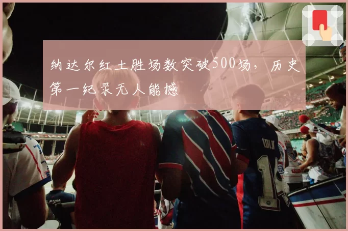 纳达尔红土胜场数突破500场，历史第一纪录无人能撼