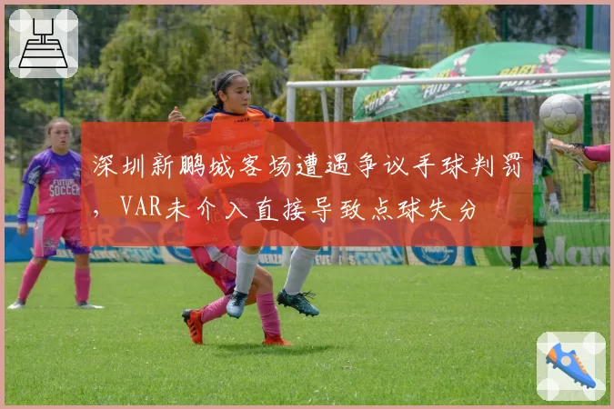 深圳新鹏城客场遭遇争议手球判罚,VAR未介入直接导致点球失分