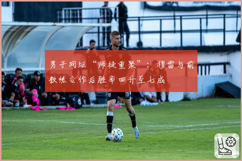 男子网坛“师徒重聚”：穆雷与前教练合作后胜率回升至七成