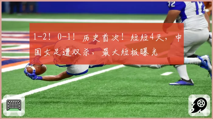 1-2！0-1！历史首次！短短4天，中国女足遭双杀，最大短板曝光
