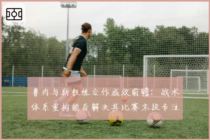 鲁内与新教练合作成效前瞻：战术体系重构能否解决其比赛末段专注力难题？