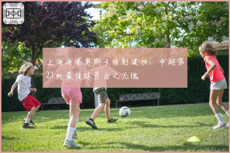 上海海港奥斯卡传射建功,中超第21轮最佳球员当之无愧