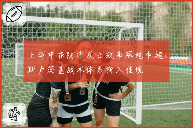 上海申花防守反击效率冠绝中超,斯卢茨基战术体系渐入佳境