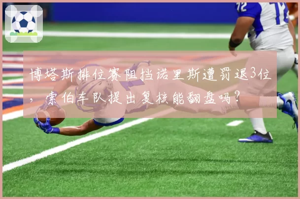 博塔斯排位赛阻挡诺里斯遭罚退3位，索伯车队提出复核能翻盘吗？