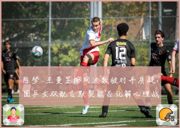 陈梦_王曼昱擦网次数被对手质疑，国乒女双配合默契能否化解心理战？