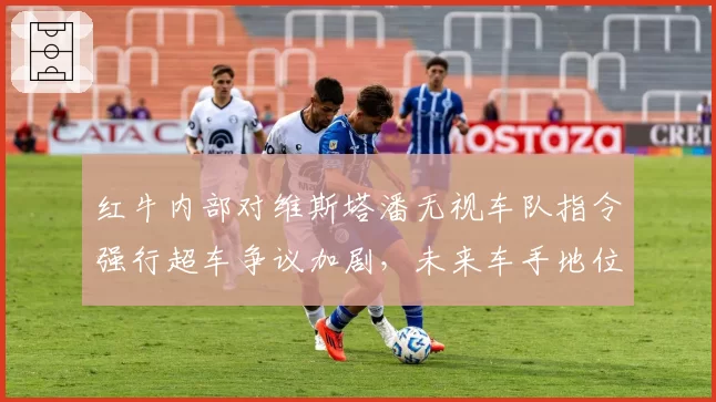 红牛内部对维斯塔潘无视车队指令强行超车争议加剧，未来车手地位恐生变数