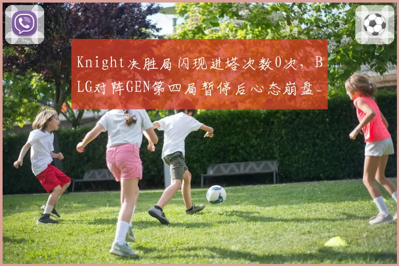Knight决胜局闪现进塔次数0次,BLG对阵GEN第四局暂停后心态崩盘__br_