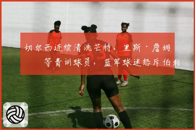 切尔西连续清洗芒特、里斯·詹姆斯等青训球员,蓝军球迷怒斥伯利毁掉球队DNA