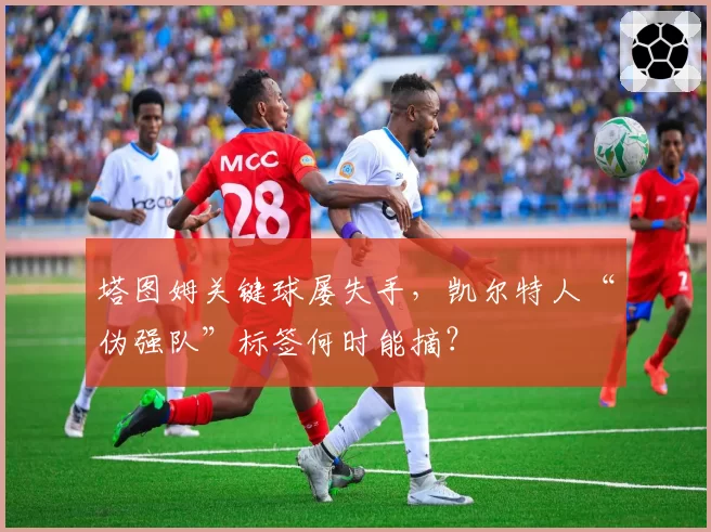 塔图姆关键球屡失手，凯尔特人“伪强队”标签何时能摘？