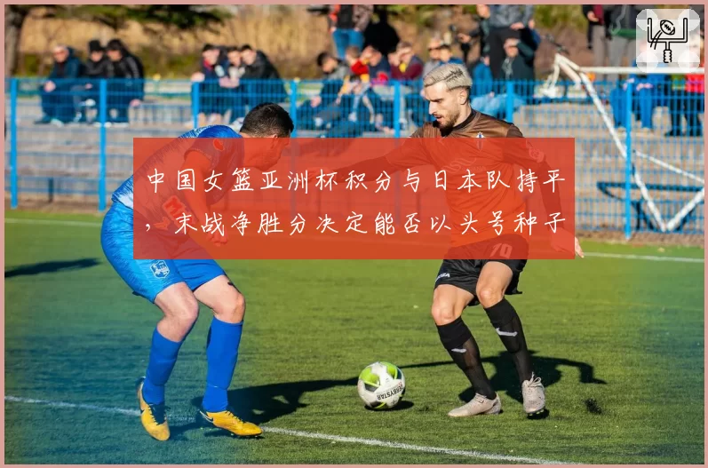 中国女篮亚洲杯积分与日本队持平，末战净胜分决定能否以头号种子出线