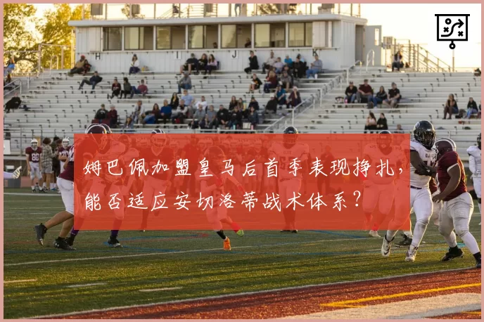 姆巴佩加盟皇马后首季表现挣扎,能否适应安切洛蒂战术体系?