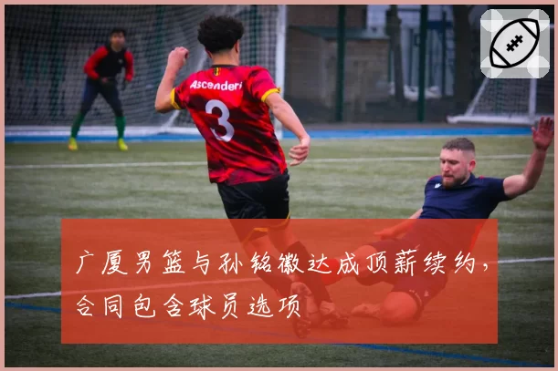 广厦男篮与孙铭徽达成顶薪续约，合同包含球员选项