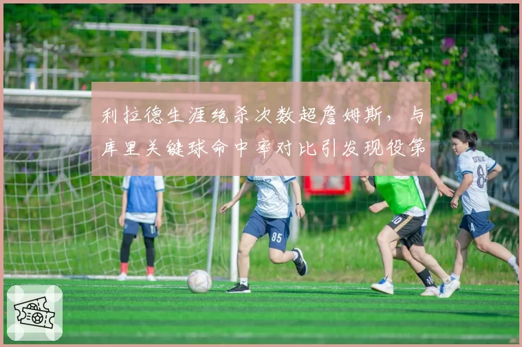 利拉德生涯绝杀次数超詹姆斯，与库里关键球命中率对比引发现役第一控卫之争