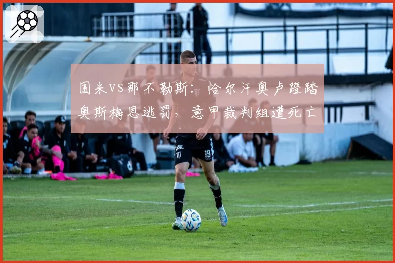 国米vs那不勒斯：恰尔汗奥卢蹬踏奥斯梅恩逃罚，意甲裁判组遭死亡威胁