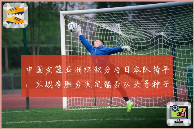 中国女篮亚洲杯积分与日本队持平，末战净胜分决定能否以头号种子出线