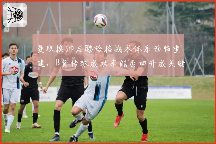 曼联换帅后滕哈格战术体系面临重建，B费传球成功率能否回升成关键