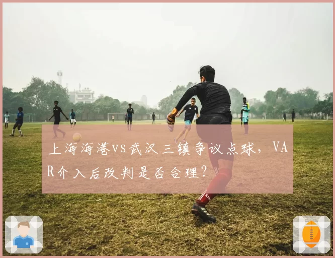 上海海港vs武汉三镇争议点球，VAR介入后改判是否合理？