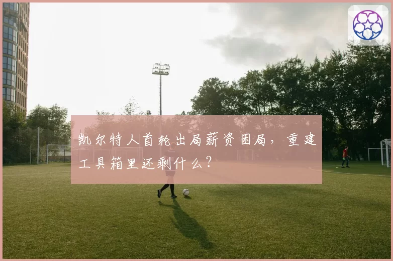 凯尔特人首轮出局薪资困局,重建工具箱里还剩什么?