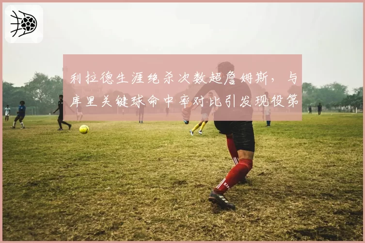 利拉德生涯绝杀次数超詹姆斯，与库里关键球命中率对比引发现役第一控卫之争