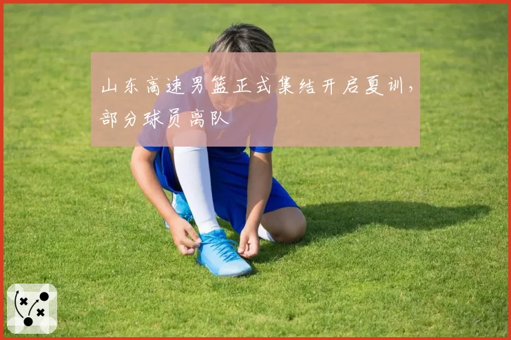 山东高速男篮正式集结开启夏训,部分球员离队