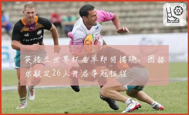 英格兰世界杯名单即将揭晓,图赫尔敲定26人开启争冠征程