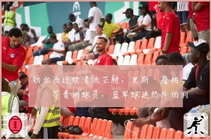 切尔西连续清洗芒特、里斯·詹姆斯等青训球员,蓝军球迷怒斥伯利毁掉球队DNA