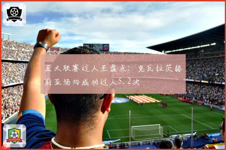 五大联赛过人王盘点：克瓦拉茨赫利亚场均成功过人5.2次