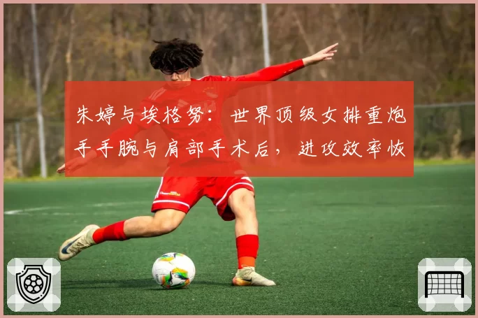 朱婷与埃格努:世界顶级女排重炮手手腕与肩部手术后,进攻效率恢复情况对比