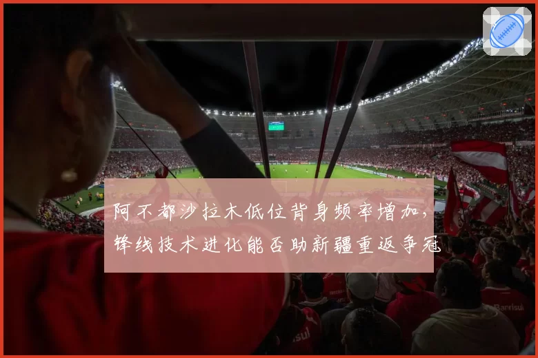阿不都沙拉木低位背身频率增加,锋线技术进化能否助新疆重返争冠?