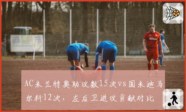 AC米兰特奥助攻数15次vs国米迪马尔科12次，左后卫进攻贡献对比