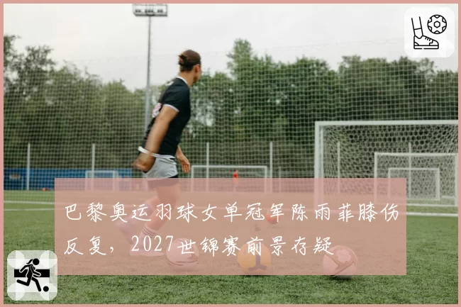 巴黎奥运羽球女单冠军陈雨菲膝伤反复，2027世锦赛前景存疑