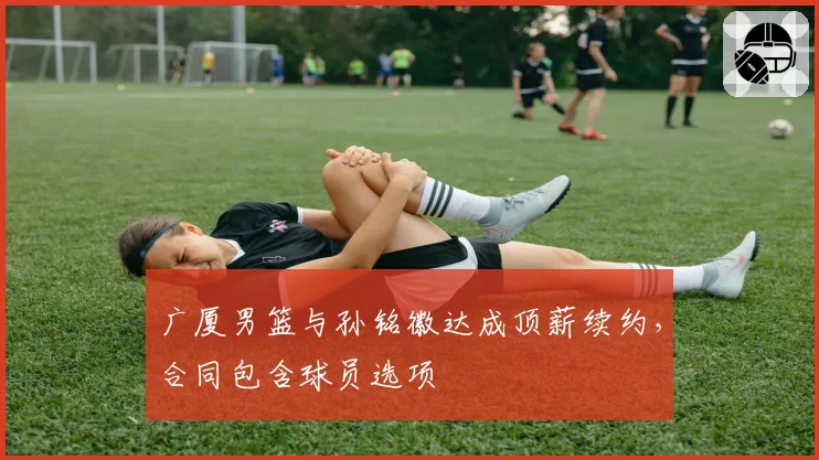 广厦男篮与孙铭徽达成顶薪续约，合同包含球员选项