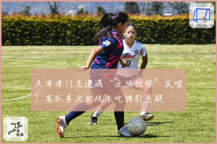 天津津门虎遭遇“主场优势”反噬?客队多次犯规未吃牌引质疑