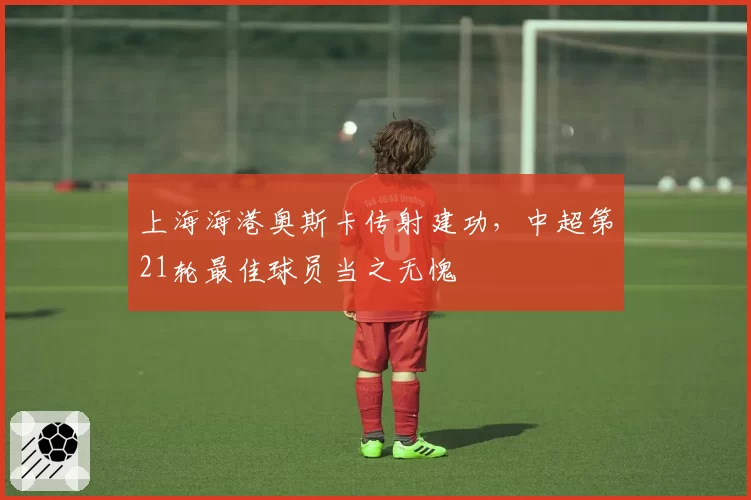 上海海港奥斯卡传射建功,中超第21轮最佳球员当之无愧