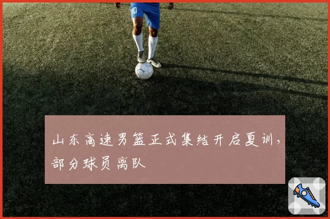 山东高速男篮正式集结开启夏训,部分球员离队