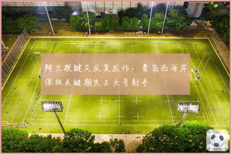 阿兰跟腱炎反复发作,青岛西海岸保级关键期失去头号射手