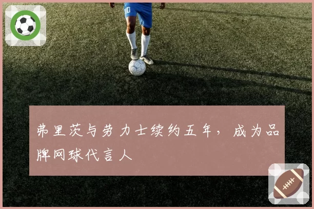 弗里茨与劳力士续约五年，成为品牌网球代言人
