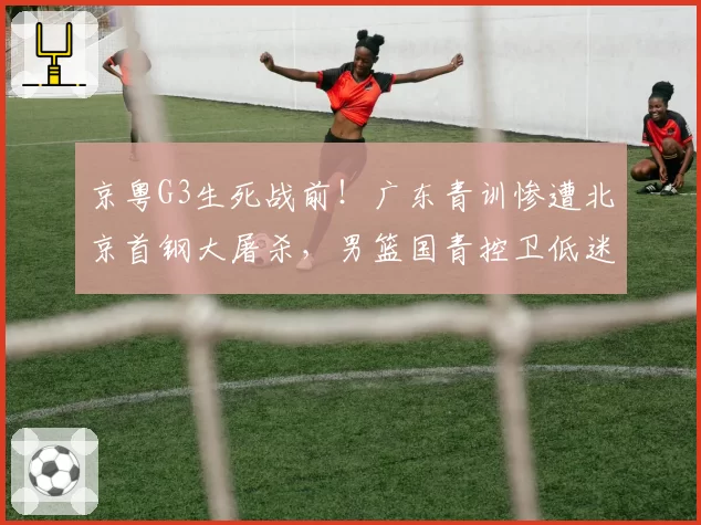 京粤G3生死战前！广东青训惨遭北京首钢大屠杀，男篮国青控卫低迷