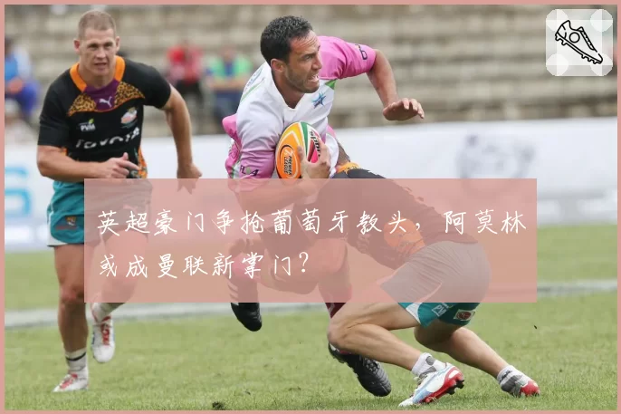 英超豪门争抢葡萄牙教头,阿莫林或成曼联新掌门?