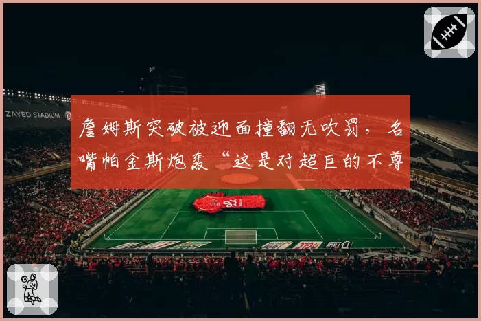 詹姆斯突破被迎面撞翻无吹罚,名嘴帕金斯炮轰“这是对超巨的不尊重”